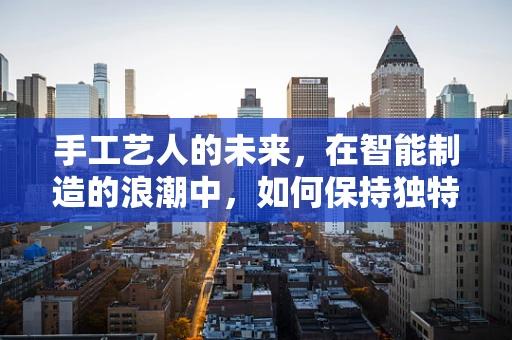 手工艺人的未来，在智能制造的浪潮中，如何保持独特价值？