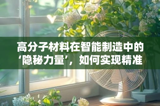 高分子材料在智能制造中的‘隐秘力量’，如何实现精准成型与高效加工？