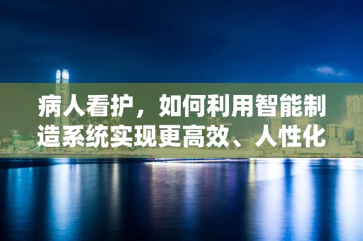 病人看护，如何利用智能制造系统实现更高效、人性化的护理？