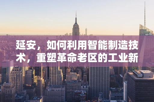 延安，如何利用智能制造技术，重塑革命老区的工业新貌？