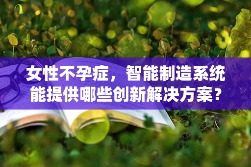 女性不孕症，智能制造系统能提供哪些创新解决方案？