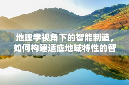 地理学视角下的智能制造，如何构建适应地域特性的智能工厂？