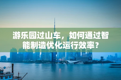 游乐园过山车，如何通过智能制造优化运行效率？