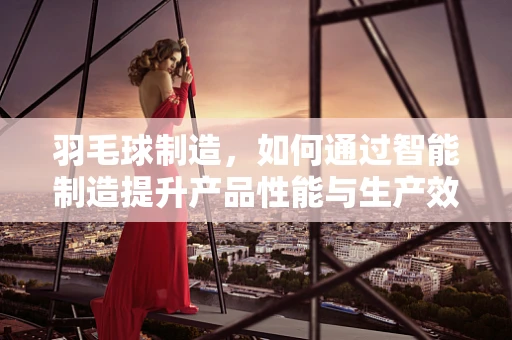 羽毛球制造，如何通过智能制造提升产品性能与生产效率？