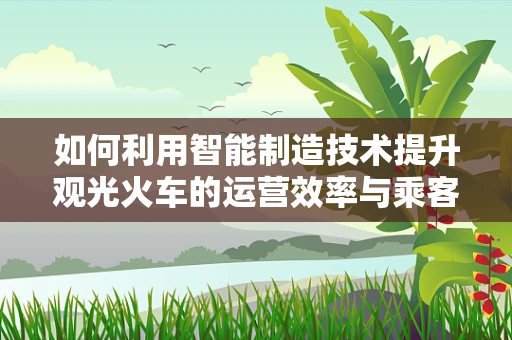 如何利用智能制造技术提升观光火车的运营效率与乘客体验？