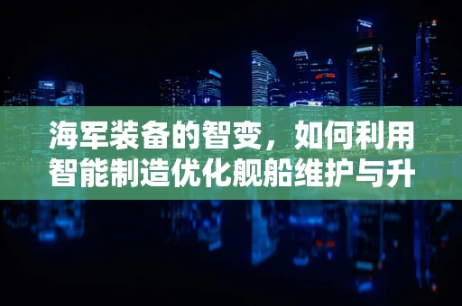 海军装备的智变，如何利用智能制造优化舰船维护与升级？