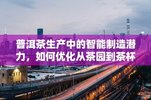 普洱茶生产中的智能制造潜力，如何优化从茶园到茶杯的旅程？