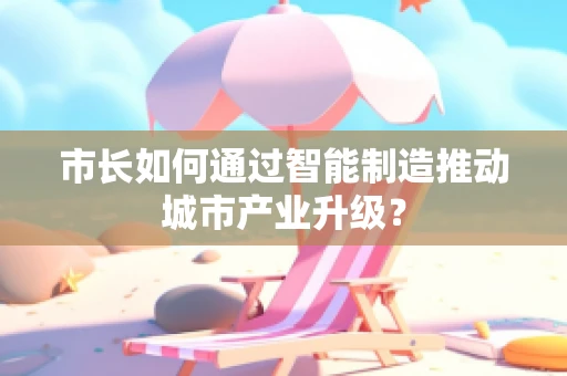 市长如何通过智能制造推动城市产业升级？