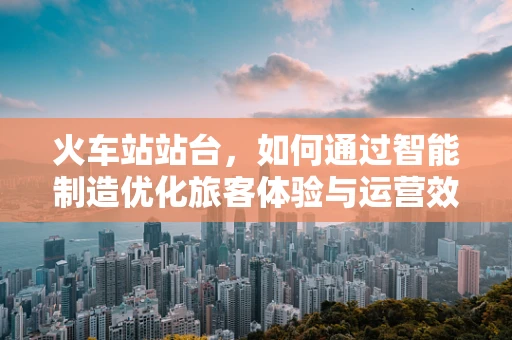 火车站站台，如何通过智能制造优化旅客体验与运营效率？