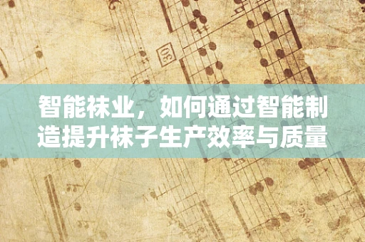 智能袜业，如何通过智能制造提升袜子生产效率与质量？