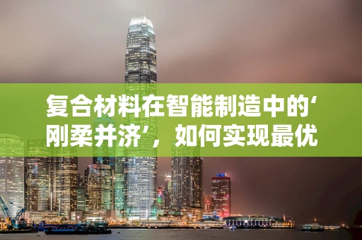 复合材料在智能制造中的‘刚柔并济’，如何实现最优性能匹配？