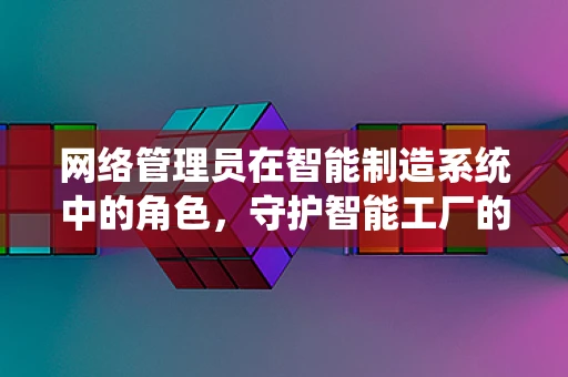 网络管理员在智能制造系统中的角色，守护智能工厂的数字脉搏