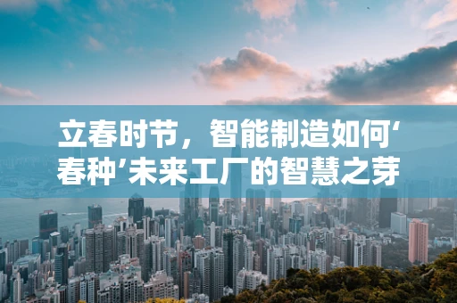 立春时节，智能制造如何‘春种’未来工厂的智慧之芽？