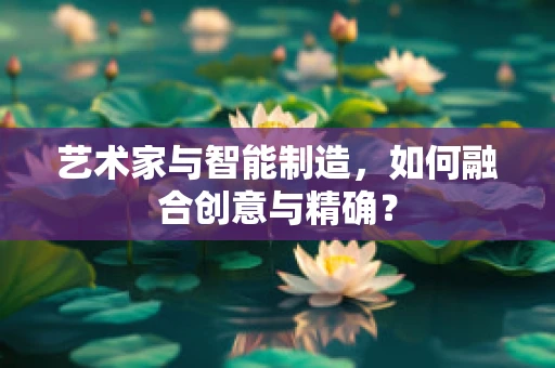 艺术家与智能制造，如何融合创意与精确？