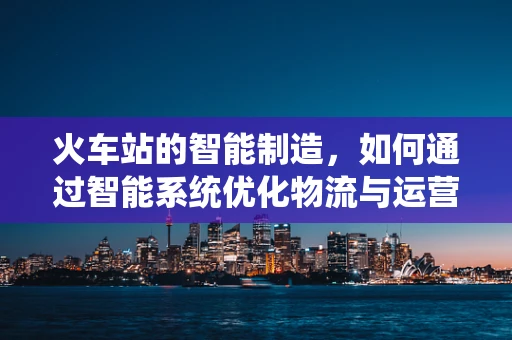 火车站的智能制造，如何通过智能系统优化物流与运营？