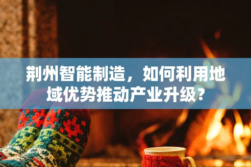 荆州智能制造，如何利用地域优势推动产业升级？
