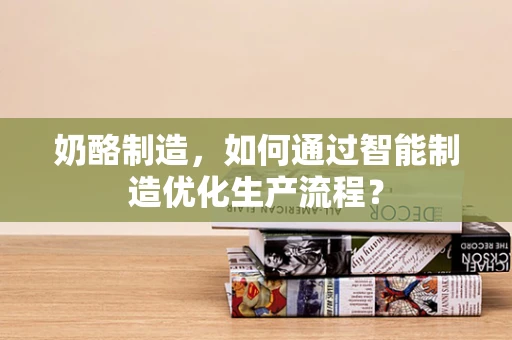 奶酪制造，如何通过智能制造优化生产流程？