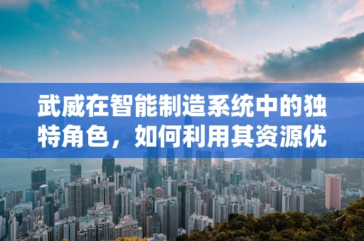 武威在智能制造系统中的独特角色，如何利用其资源优势推动产业升级？