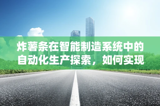 炸薯条在智能制造系统中的自动化生产探索，如何实现高效、精准的薯条生产线？