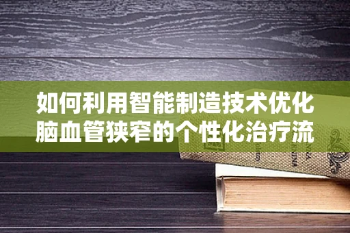 如何利用智能制造技术优化脑血管狭窄的个性化治疗流程？