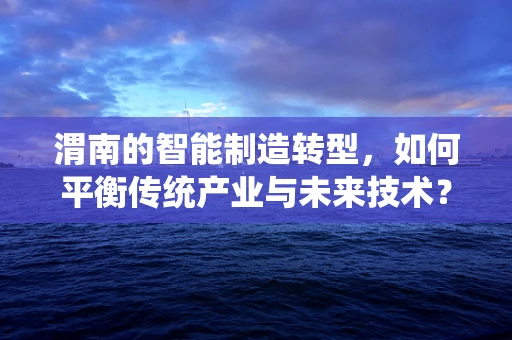 渭南的智能制造转型，如何平衡传统产业与未来技术？