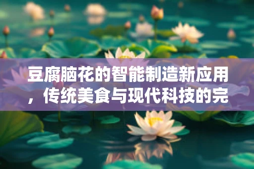 豆腐脑花的智能制造新应用，传统美食与现代科技的完美融合？