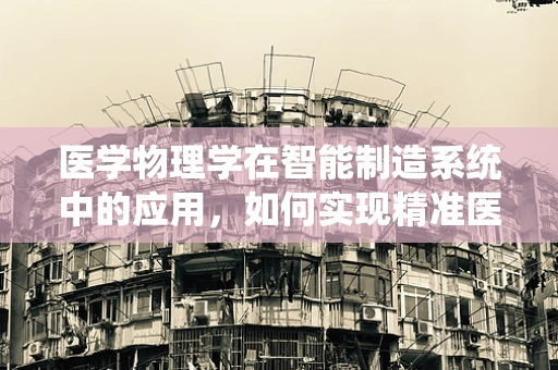 医学物理学在智能制造系统中的应用，如何实现精准医疗的‘智’造？