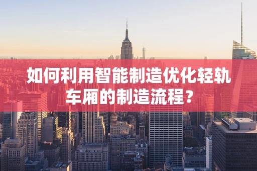 如何利用智能制造优化轻轨车厢的制造流程？