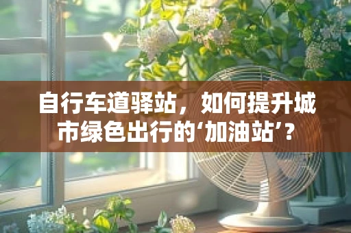 自行车道驿站，如何提升城市绿色出行的‘加油站’？