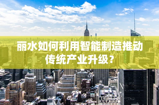 丽水如何利用智能制造推动传统产业升级？