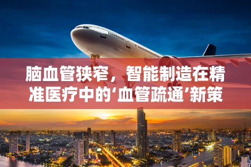 脑血管狭窄，智能制造在精准医疗中的‘血管疏通’新策略？