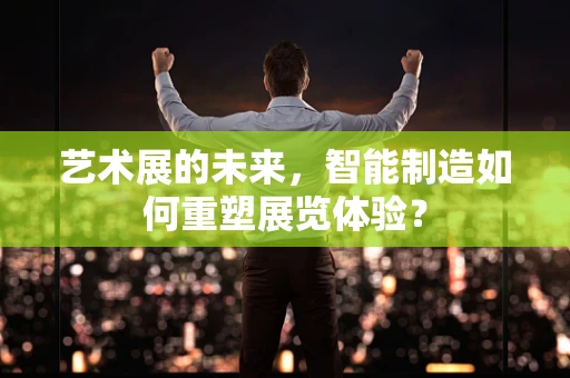 艺术展的未来，智能制造如何重塑展览体验？