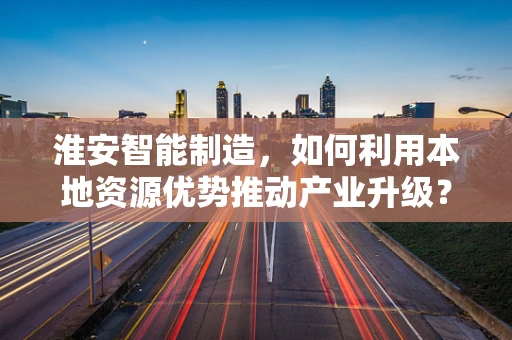 淮安智能制造，如何利用本地资源优势推动产业升级？