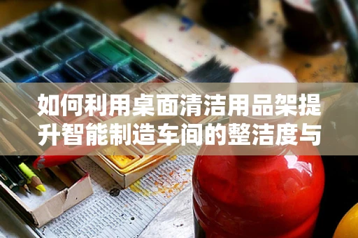 如何利用桌面清洁用品架提升智能制造车间的整洁度与效率？