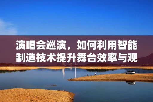 演唱会巡演，如何利用智能制造技术提升舞台效率与观众体验？