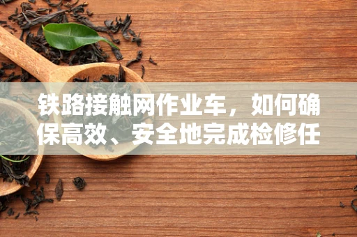 铁路接触网作业车，如何确保高效、安全地完成检修任务？