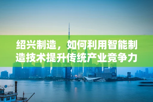 绍兴制造，如何利用智能制造技术提升传统产业竞争力？