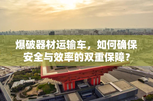 爆破器材运输车，如何确保安全与效率的双重保障？