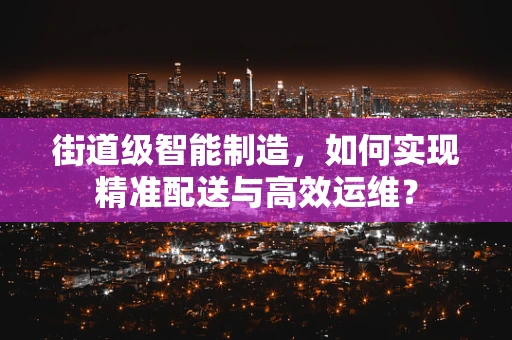 街道级智能制造，如何实现精准配送与高效运维？