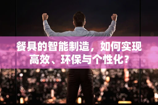 餐具的智能制造，如何实现高效、环保与个性化？