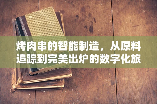 烤肉串的智能制造，从原料追踪到完美出炉的数字化旅程