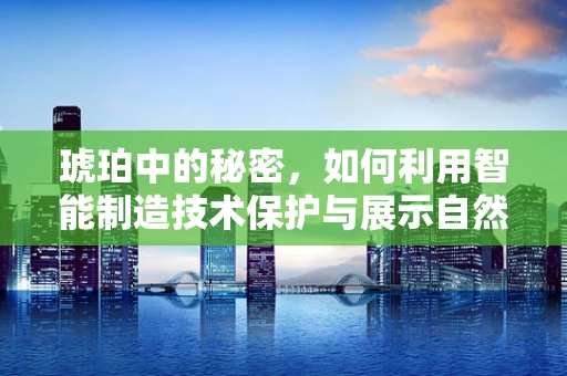 琥珀中的秘密，如何利用智能制造技术保护与展示自然遗产？