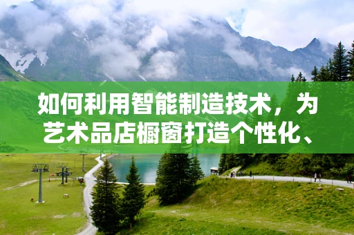 如何利用智能制造技术，为艺术品店橱窗打造个性化、互动性强的展示体验？