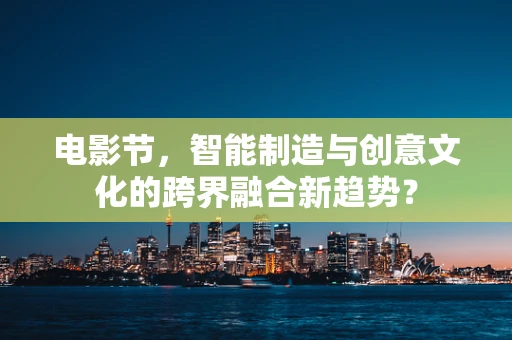 电影节，智能制造与创意文化的跨界融合新趋势？