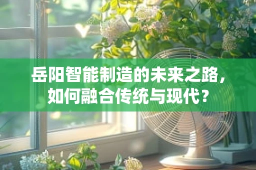岳阳智能制造的未来之路，如何融合传统与现代？