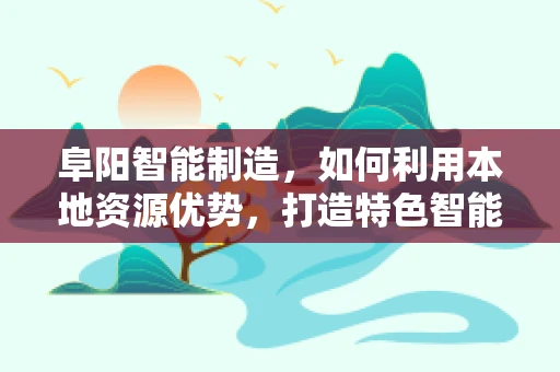 阜阳智能制造，如何利用本地资源优势，打造特色智能产业链？