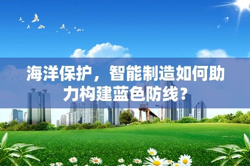 海洋保护，智能制造如何助力构建蓝色防线？