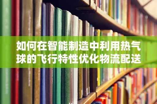 如何在智能制造中利用热气球的飞行特性优化物流配送？