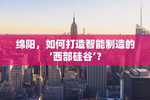 绵阳，如何打造智能制造的‘西部硅谷’？