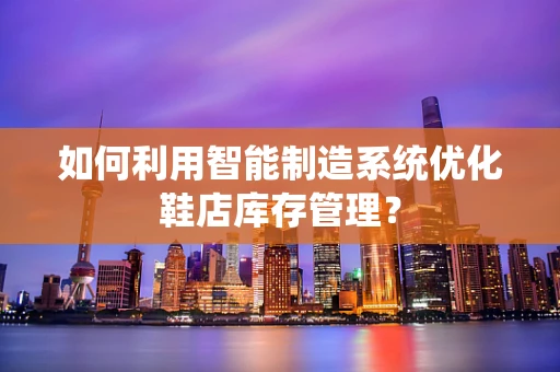 如何利用智能制造系统优化鞋店库存管理？